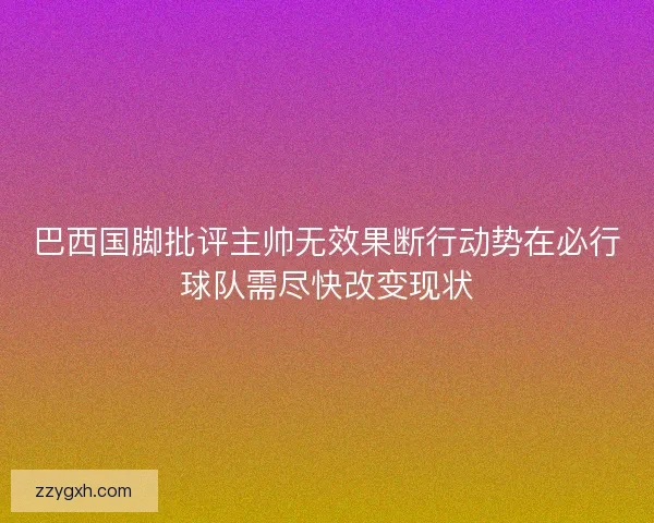 巴西国脚批评主帅无效果断行动势在必行球队需尽快改变现状